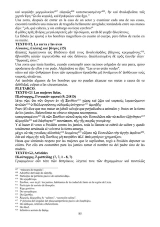 καὶ κεφαλὴν μορμολυκίου407 εὐφυῶς408 κατεσκευασμένην409, ἣν καὶ ἀναλαβοῦσα ταῖς
χερσὶν ἔφη “ὦ οἵα κεφαλή, καὶ ἐγκέφαλον οὐκ ἔχει.”
Una zorra, después de entrar en la casa de un actor y examinar cada una de sus cosas,
encontró también una máscara de tragedia bellamente arreglada; tomándola entre sus manos
dijo: "¡oh, qué cabeza, y sin embargo no tiene cerebro!"
μ θος πρ ς νδρας μεγαλοπρεπε ς μ ν τ σ ματι, κατ δ ψυχ ν λογ στους.ὁ ῦ ὸ ἄ ῖ ὲ ῷ ώ ὰ ὲ ὴ ἀ ί
La fábula [se ajusta] a los hombres magníficos en cuanto al cuerpo, pero faltos de razón en
su mente.
TEXTO F2, La zorra y las uvas
Αἴσωπος, ἀλώπηξ καὶ βότρυς (15)
ἀλώπηξ λιμώττουσα ὡς ἐθεάσατο ἀπό τινος ἀναδενδράδος βότρυας κρεμαμένους410,
ἠβουλήθη αὐτῶν περιγενέσθαι καὶ οὐκ ἠδύνατο. ἀπαλλαττομένη δὲ πρὸς ἑαυτὴν εἶπεν·
“ὄμφακές εἰσιν.”
Una zorra que tenia hambre, cuando contempló unos racimos colgados de una parra, quiso
apoderarse de ellos y no pudo. Alejándose se dijo: "Las uvas están verdes".
ο τω κα τ ν νθρ πων νιοι τ ν πραγμ των φικ σθαι μ δυν μενοι δι' σθ νειαν το ςὕ ὶ ῶ ἀ ώ ἔ ῶ ά ἐ έ ὴ ά ἀ έ ὺ
καιρο ς α τι νται.ὺ ἰ ῶ
Así también algunos de los hombres que no pueden alcanzar sus metas a causa de su
debilidad, culpan a las circunstancias.
PLUTARCO.
TEXTO G1 Las mujeres licias.
Πλούταρχος, Γυναικών αρεταί (9, 248 D)
λέγει γάρ, ὅτι σῦν ἄγριον ἐν τῇ Ξανθίων411 χώρᾳ καὶ ζῷα καὶ καρποὺς λυμαινόμενον
ἀνελὼν412 ὁ Βελλεροφόντης οὐδεμιᾶς ἐτύγχανεν413 ἀμοιβῆς·
Pues (él) dice que tras matar un jabalí salvaje que perjudicaba a animales y frutos en la tierra
de los jantios, Belerofonte no obtuvo ninguna recompensa.
καταρασαμένου414 δὲ τῶν Ξανθίων αὐτοῦ πρὸς τὸν Ποσειδῶνα πᾶν τὸ πεδίον ἐξήνθησεν415
ἁλμυρίδα416 καὶ διέφθαρτο417 παντάπασι, τῆς γῆς πικρᾶς γενομένης·
Y al hacer él votos a Posidón contra los jantios, toda la llanura se cubrió de salitre y quedó
totalmente arruinada al volverse la tierra amarga.
μέχρι οὗ τὰς γυναῖκας αἰδεσθεὶς418 δεομένας419 εὔξατο τῷ Ποσειδῶνι τὴν ὀργὴν ἀφεῖναι420.
διὸ καὶ νόμος ἦν τοῖς Ξανθίοις μὴ πατρόθεν ἀλλ' ἀπὸ μητέρων χρηματίζειν.
Hasta que sintiendo respeto por las mujeres que le suplicaban, rogó a Posidón deponer su
cólera. Por ello era costumbre para los jantios tomar el nombre no del padre sino de las
madres.
TEXTO G2, Arístides
Πλούταρχος, Ἀριστείδης (7, 7, 1 - 8, 7)
Γραφομένων οὖν τότε τῶν ὀστράκων, λέγεταί τινα τῶν ἀγραμμάτων καὶ παντελῶς
407 “máscara de tragedia”.
408 Adverbio derivado de ε φυ ς.ὐ ή
409 Participio de perfecto pasivo de κατασκευ ζω.ά
410 De κρεμ ννυμι.ά
411 Ξανθιοι, -ιων m.pl.: los jantios, habitantes de la ciudad de Janto en la región de Licia.
412 Participio de aoristo de ναιρ ω.ἀ έ
413 Rige genitivo.
414 De καταρ ομαι.ά
415 De ξανθ ω.ἐ έ
416 λμυρ ς, λμυρ δος : “salitres”, “secreción salina”.Ἁ ί ἁ ί ἡ
417 3ª persona del singular del pluscuamperfecto pasivo de διαφθε ρω.ί
418 De α δ ομαι, referido a Belerofonte.ἰ έ
419 De δ ω2.έ
420 Infinitivo aoristo de φ ημ.ἀ ί
85
 