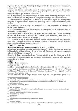 ἀγροίκων ἀναδόντα421 τῷ Ἀριστείδῃ τὸ ὄστρακον ὡς ἑνὶ τῶν τυχόντων422 παρακαλεῖν,
ὅπως Ἀριστείδην ἐγγράψειε.
Así pues, mientras se escribían los votos de cerámica, se dice que un tipo de entre los
analfabetos y enteramente incultos, tras entregarle a Arístides su cerámica como a uno
cualquiera, le pidió que escribiera “Arístides”.
τοῦ δὲ θαυμάσαντος καὶ πυθομένου423 μή τι κακὸν αὐτὸν Ἀριστείδης πεποίηκεν,’οὐδέν’
εἰπεῖν, ‘οὐδὲ γινώσκω τὸν ἄνθρωπον, ἀλλ' ἐνοχλοῦμαι πανταχοῦ τὸν Δίκαιον ἀκούων’.
Al sorprenderse éste y preguntarle si Arístides le había hecho algún mal, le respondió:
“ninguno, ni siquiera conozco al individuo, pero estoy harto de oírle llamar en todas partes
“el justo”..
ταῦτ' ἀκούσαντα τὸν Ἀριστείδην ἀποκρίνασθαι424 μὲν οὐδέν, ἐγγράψαι550 δὲ τοὔνομα τῷ
ὀστράκῳ καὶ ἀποδοῦναι550.
Se dice que Arístides, tras escuchar estas palabras, no respondió nada, grabó su nombre en
la cerámica y se la devolvió.
τῆς δὲ πόλεως ἀπαλλαττόμενος ἤδη, τὰς χεῖρας ἀνατείνας πρὸς τὸν οὐρανὸν ηὔξατο τὴν
ἐναντίαν ὡς ἔοικεν εὐχὴν τῷ Ἀχιλλεῖ425, μηδένα καιρὸν Ἀθηναίους καταλαβεῖν426 ὃς
ἀναγκάσει τὸν δῆμον Ἀριστείδου μνησθῆναι427.
En el momento en que se alejaba de la ciudad, alzando las manos al cielo hizo la suplica,
según parece, contraria a Aquiles: que no sobreviniera a los atenienses ninguna coyuntura
que obligara al pueblo a acordarse de Arístides.
TEXTO G3, Demetrio.
Πλούταρχος, Βασιλέων ἀποφθέγματα καὶ στρατηγῶν ( 2, 189 D)
Δημήτριος ὁ Φαληρεὺς Πτολεμαίῳ τῷ βασιλεῖ παρῄνει428 τὰ περὶ βασιλείας καὶ ἡγεμονίας
βιβλία κτᾶσθαι καὶ ἀναγινώσκειν· ‘ἃ γὰρ οἱ φίλοι τοῖς βασιλεῦσιν οὐ θαρροῦσι παραινεῖν,
ταῦτα ἐν τοῖς βιβλίοις γέγραπται429.
Demetrio de Falero aconsejaba al rey Ptolomeo adquirir y leer los libros acerca de la
monarquía y el gobierno, pues lo que los amigos no se atreven a aconsejar a los reyes, eso
está escrito en los libros.
LISIAS
TEXTO H1, Las amazonas.
Λυσίας, Ἐπιτάφιος (4-6)
Ἀμαζόνες γὰρἌρεως μὲν τὸ παλαιὸν ἦσαν θυγατέρες, οἰκοῦσαι [δὲ] παρὰ τὸν Θερμώδοντα
ποταμόν, μόναι μὲν ὡπλισμέναι σιδήρῳ τῶν περὶ αὐτάς, πρῶται δὲ τῶν πάντων ἐφ' ἵππους
ἀναβᾶσαι, οἷς430 ἀνελπίστως δι' ἀπειρίαν431 τῶν ἐναντίων ᾕρουν432 μὲν τοὺς φεύγοντας433,
ἀπέλειπον δὲ τοὺς διώκοντας·
Pues las Amazonas en el tiempo antiguo fueron hijas de Ares, que vivían junto al río
421 Participio de aoristo de ναδ δωμι.ἀ ί
422 Participio de τυγχ νω. Sustantivado de traduce por “el primero con quien se tropieza, uno cualquiera”.ά
423 De πυνθ νομαι. Este participio del genitivo absoluto rige la interrogativa indirecta de μ τι... κο ων, aquíά ή ἀ ύ
tradúzcase por oír llamar.
424 Los infinitivos dependen de λ γεται.έ
550 Idem.
550 Idem, de ποδ δωμι.ἀ ί
425 Aquiles (cf. Il. I 365-412) suplica a su madre, la diosa Tetis, que sus compatriotas los griegos sean derrotados para
que se acuerden de él.
426 La oración de infinitivo explica la súplica de Arístides.
427 De μιμν σκω, rige genitivo.ή
428 De παραιν ω.έ
429 De γρ φω.ά
430 Relativo en dativo instrumental (pl.), cuyo antecedente es ππους.ἵ
431 Causal.
432 Imperfecto de α ρ ω.ἱ έ
433 Y δι κοντας participios en acusativo pl. CD de los imperfectos ρουν y π λειπον, respectivamente.ώ ἥ ἀ έ
86
 