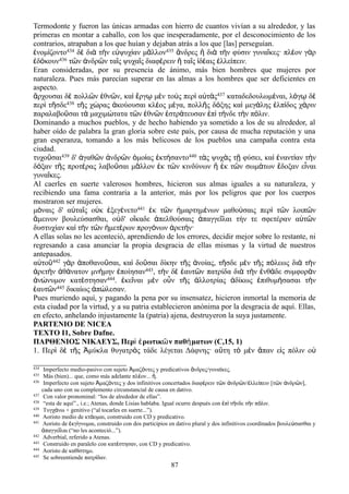 Termodonte y fueron las únicas armadas con hierro de cuantos vivían a su alrededor, y las
primeras en montar a caballo, con los que inesperadamente, por el desconocimiento de los
contrarios, atrapaban a los que huían y dejaban atrás a los que [las] perseguían.
ἐνομίζοντο434 δὲ διὰ τὴν εὐψυχίαν μᾶλλον435 ἄνδρες ἢ διὰ τὴν φύσιν γυναῖκες· πλέον γὰρ
ἐδόκουν436 τῶν ἀνδρῶν ταῖς ψυχαῖς διαφέρειν ἢ ταῖς ἰδέαις ἐλλείπειν.
Eran consideradas, por su presencia de ánimo, más bien hombres que mujeres por
naturaleza. Pues más parecían superar en las almas a los hombres que ser deficientes en
aspecto.
ἄρχουσαι δὲ πολλῶν ἐθνῶν, καὶ ἔργῳ μὲν τοὺς περὶ αὐτὰς437 καταδεδουλωμέναι, λόγῳ δὲ
περὶ τῆσδε438 τῆς χώρας ἀκούουσαι κλέος μέγα, πολλῆς δόξης καὶ μεγάλης ἐλπίδος χάριν
παραλαβοῦσαι τὰ μαχιμώτατα τῶν ἐθνῶν ἐστράτευσαν ἐπὶ τήνδε τὴν πόλιν.
Dominando a muchos pueblos, y de hecho habiendo ya sometido a los de su alrededor, al
haber oído de palabra la gran gloria sobre este país, por causa de mucha reputación y una
gran esperanza, tomando a los más belicosos de los pueblos una campaña contra esta
ciudad.
τυχοῦσαι439 δ' ἀγαθῶν ἀνδρῶν ὁμοίας ἐκτήσαντο440 τὰς ψυχὰς τῇ φύσει, καὶ ἐναντίαν τὴν
δόξαν τῆς προτέρας λαβοῦσαι μᾶλλον ἐκ τῶν κινδύνων ἢ ἐκ τῶν σωμάτων ἔδοξαν εἶναι
γυναῖκες.
Al caerles en suerte valerosos hombres, hicieron sus almas iguales a su naturaleza, y
recibiendo una fama contraria a la anterior, más por los peligros que por los cuerpos
mostraron ser mujeres.
μόναις δ' αὐταῖς οὐκ ἐξεγένετο441 ἐκ τῶν ἡμαρτημένων μαθούσαις περὶ τῶν λοιπῶν
ἄμεινον βουλεύσασθαι, οὐδ' οἴκαδε ἀπελθούσαις ἀπαγγεῖλαι τήν τε σφετέραν αὐτῶν
δυστυχίαν καὶ τὴν τῶν ἡμετέρων προγόνων ἀρετήν·
A ellas solas no les aconteció, aprendiendo de los errores, decidir mejor sobre lo restante, ni
regresando a casa anunciar la propia desgracia de ellas mismas y la virtud de nuestros
antepasados.
αὐτοῦ442 γὰρ ἀποθανοῦσαι, καὶ δοῦσαι δίκην τῆς ἀνοίας, τῆσδε μὲν τῆς πόλεως διὰ τὴν
ἀρετὴν ἀθάνατον μνήμην ἐποίησαν443, τὴν δὲ ἑαυτῶν πατρίδα διὰ τὴν ἐνθάδε συμφορὰν
ἀνώνυμον κατέστησαν444. ἐκεῖναι μὲν οὖν τῆς ἀλλοτρίας ἀδίκως ἐπιθυμήσασαι τὴν
ἑαυτῶν445 δικαίως ἀπώλεσαν.
Pues muriendo aquí, y pagando la pena por su insensatez, hicieron inmortal la memoria de
esta ciudad por la virtud, y a su patria establecieron anónima por la desgracia de aquí. Ellas,
en efecto, anhelando injustamente la (patria) ajena, destruyeron la suya justamente.
PARTENIO DE NICEA
TEXTO I1, Sobre Dafne.
ΠΑΡΘΕΝΙΟΣ ΝΙΚΑΕΥΣ, Περὶ ἐρωτικῶν παθήματων (C,15, 1)
1. Περὶ δὲ τῆς Ἀμύκλα θυγατρὸς τάδε λέγεται Δάφνης· αὕτη τὸ μὲν ἅπαν εἰς πόλιν οὐ
434 Imperfecto medio-pasivo con sujeto μαζ ντες y predicativos νδρες/γυναϊκες.Ἀ ό ἄ
435 Más (bien)... que, como más adelante πλ ον... .έ ἤ
436 Imperfecto con sujeto μαζ ντες y dos infinitivos concertados διαφ ρειν τ ν νδρ ν/ λλε πειν [τ ν νδρ ν],Ἀ ό έ ῶ ἀ ῶ ἐ ί ῶ ἀ ῶ
cada uno con su complemento circunstancial de causa en dativo.
437 Con valor pronominal: “los de alrededor de ellas”.
438 “esta de aquí”., i.e.; Atenas, donde Lisias hablaba. Igual ocurre después con π τ νδε τ ν π λιν.ἐ ὶ ή ὴ ό
439 Τυγχ νω + genitivo (“al tocarles en suerte...”).ά
440 Aoristo medio de κτ ομαι, construido con CD y predicativo.ά
441 Aoristo de κγ γνομαι, construido con dos participios en dativo plural y dos infinitivos coordinados βουλε σασθαι yἐ ί ύ
παγγε λαι (“no les aconteció...”).ἀ ῖ
442 Adverbial, referido a Atenas.
443 Construido en paralelo con κατ στησαν, con CD y predicativo.έ
444 Aoristo de καθ στημι.ί
445 Se sobreentiende πατρ δαν.ί
87
 