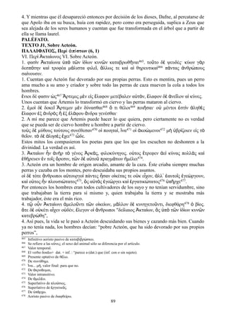 4. Y mientras que él desapareció entonces por decisión de los dioses, Dafne, al percatarse de
que Apolo iba en su busca, huía con rapidez, pero como era perseguida, suplica a Zeus que
sea alejada de los seres humanos y cuentan que fue transformada en el árbol que a partir de
ella se llama laurel.
PALÉFATO.
TEXTO J1, Sobre Acteón.
ΠΑΛΑΙΦΑΤΟΣ, Περὶ ἀπίστων (6, 1)
VI. Περ κτα ωνος VI. Sobre Acteón.ὶ Ἀ ί
1. φασὶν Ἀκταίωνα ὑπὸ τῶν ἰδίων κυνῶν καταβρωθῆναι465. τοῦτο δὲ ψευδές· κύων γὰρ
δεσπότην καὶ τροφέα μάλιστα φιλεῖ, ἄλλως τε καὶ αἱ θηρευτικαὶ466 πάντας ἀνθρώπους
σαίνουσιν.
1. Cuentan que Acteón fue devorado por sus propias perras. Esto es mentira, pues un perro
ama mucho a su amo y criador y sobre todo las perras de caza mueven la cola a todos los
hombres.
ἔνιοι δέ φασιν ὡς467 Ἄρτεμις μὲν εἰς ἔλαφον μετέβαλεν αὐτόν, ἔλαφον δὲ ἀνεῖλον αἱ κύνες.
Unos cuentan que Ártemis lo transformó en ciervo y las perras mataron al ciervo.
2. ἐμοὶ δὲ δοκεῖ Ἄρτεμιν μὲν δύνασθαι468 ὅ τι θέλοι469 ποιῆσαι· οὐ μέντοι ἐστὶν ἀληθὲς
ἔλαφον ἐξ ἀνδρὸς ἢ ἐξ ἐλάφου ἄνδρα γενέσθαι·
2. A mí me parece que Ártemis puede hacer lo que quiera, pero ciertamente no es verdad
que se pueda ser de ciervo hombre u hombre a partir de ciervo.
τοὺς δὲ μύθους τούτους συνέθεσαν470 οἱ ποιηταί, ἵνα471 οἱ ἀκοώμενοι472 μὴ ὑβρίζοιεν εἰς τὸ
θεῖον. τὸ δὲ ἀλησὲς ἔχει473 ὧδε.
Estos mitos los compusieron los poetas para que los que los escuchen no deshonren a la
divinidad. La verdad es así.
3. Ἀκταίων ἦν ἁνὴρ τὸ γένος Ἀρκάς, φιλοκύνηγος. οὑτος ἔτρεφεν ἀεὶ κύνας πολλὰς καὶ
ἐθήρευεν ἐν τοῖς ὄρεσιν, τῶν δὲ αὑτοῦ πραγμάτων ἠμέλει474.
3. Acteón era un hombre de origen arcadio, amante de la caza. Éste criaba siempre muchas
perras y cazaba en los montes, pero descuidaba sus propios asuntos.
οἱ δὲ τότε ἄνθρωποι αὐτουργοὶ πάντες ἦσαν οἰκέτας τε οὐκ εἶχον, ἀλλ᾽ ἑαυτοῖς ἐγεώργουν,
καὶ οὑτος ἦν πλουσιώτατος475, ὅς αὐτὸς ἐγεώργει καὶ ἐργατικώτατος476 ὑπῆρχε477.
Por entonces los hombres eran todos cultivadores de los suyo y no tenían servidumbre, sino
que trabajaban la tierra para sí mismo y, quien trabajaba la tierra y se mostraba más
trabajador, éste era el más rico.
4. τῷ οὖν Ἀκταίωνι ἀμελοῦντι τῶν οἰκείων, μᾶλλον δὲ κυνηγετοῦντι, διεφθάρη478 ὁ βίος.
ὅτε δὲ οὐκέτι αἶχεν οὐδέν, ἔλεγον οἱ ἄνθρωποι "δείλαιος Ἀκταίων, ὃς ὑπὸ τῶν ἰδίων κυνῶν
κατεβρώθη",
4. Así pues, la vida se le pasó a Acteón descuidando sus bienes y cazando más bien. Cuando
ya no tenía nada, los hombres decían: “pobre Acteón, que ha sido devorado por sus propios
perros”,
465 Infinitivo aoristo pasivo de καταβιβρ σκω.ώ
466 Se refiere a las κ νες; el sexo del animal sólo se diferencia por el artículo.ύ
467 Valor temporal.
468 El verbo δοκ ω+ dat. + inf. : “parece a (dat.) que (inf. con o sin sujeto).έ
469 Presente optativo de θ λω.έ
470 De συντ θημι.ί
471 να... μ , valor final: para que no.Ἱ ή
472 De κρο ομαι,ἀ ά
473 Valor intransitivo.
474 De μελ ω.ἀ έ
475 Superlativo de πλο σιος.ύ
476 Superlativo de ργατικ ς.ἐ ό
477 De π ρχω.ὑ ά
478 Aoristo pasivo de διαφθε ρω.ί
89
 
