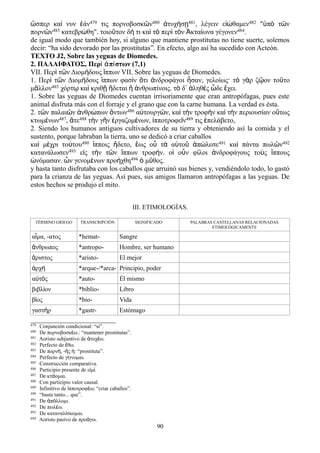 ὥσπερ καὶ νυν ἐάν479 τις πορνοβοσκῶν480 ἀτυχήσῃ481, λέγειν εἰώθαμεν482 "ὑπὸ τῶν
πορνῶν483 κατεβρώθη". τοιοῦτον δή τι καὶ τὸ περὶ τὸν Ἀκταίωνα γέγονεν484.
de igual modo que también hoy, si alguno que mantiene prostitutas no tiene suerte, solemos
decir: “ha sido devorado por las prostitutas”. En efecto, algo así ha sucedido con Acteón.
TEXTO J2, Sobre las yeguas de Diomedes.
2. ΠΑΛΑΙΦΑΤΟΣ, Περὶ ἀπίστων (7,1)
VII. Περ τ ν Διομ δους ππων VII. Sobre las yeguas de Diomedes.ὶ ῶ ή ἵ
1. Περὶ τῶν Διομήδους ἵππων φασὶν ὅτι ἀνδροφάγοι ἦσαν, γελοίως· τὸ γὰρ ζῷον τοῦτο
μᾶλλον485 χόρτῳ καὶ κριθῇ ἥδεται ἢ ἀνθρωπίνοις. τὸ δ᾽ ἀληθὲς ὧδε ἔχει.
1. Sobre las yeguas de Diomedes cuentan irrisoriamente que eran antropófagas, pues este
animal disfruta más con el forraje y el grano que con la carne humana. La verdad es ésta.
2. τῶν παλαιῶν ἀνθρώπων ὄντων486 αὐτουργῶν, καὶ τὴν τροφὴν καὶ τὴν περιουσίαν οὕτως
κτωμένων487, ἅτε488 τὴν γῆν ἐργαζομένων, ἱπποτροφεῖν489 τις ἐπελάβετο,
2. Siendo los humanos antiguos cultivadores de su tierra y obteniendo así la comida y el
sustento, porque labraban la tierra, uno se dedicó a criar caballos
καὶ μέχρι τούτου490 ἵπποις ἥδετο, ἕως οὗ τὰ αὑτοῦ ἀπώλεσε491 καὶ πάντα πωλῶν492
κατανάλωσεν493 εἰς τὴν τῶν ἵππων τροφήν. οἱ οὖν φίλοι ἀνδροφάγους τοὺς ἵππους
ὠνόμασαν. ὧν γενομένων προήχθη494 ὁ μῦθος.
y hasta tanto disfrutaba con los caballos que arruinó sus bienes y, vendiéndolo todo, lo gastó
para la crianza de las yeguas. Así pues, sus amigos llamaron antropófagas a las yeguas. De
estos hechos se produjo el mito.
III. ETIMOLOGÍAS.
TÉRMINO GRIEGO TRANSCRIPCIÓN SIGNIFICADO PALABRAS CASTELLANAS RELACIONADAS
ETIMOLÓGICAMENTE
α μα, -ατοςἷ *hemat- Sangre
νθρωποςἄ *antropo- Hombre, ser humano
ριστοςἄ *aristo- El mejor
ρχἀ ή *arque-/*arca- Principio, poder
α τ ςὐ ό *auto- Él mismo
βιβλ ονί *biblio- Libro
β οςί *bio- Vida
γαστ ρή *gastr- Estómago
479 Conjunción condicional: “si”.
480 De πορνοβοσκ ω.: “mantener prostitutas”.έ
481 Aoristo subjuntivo de τυχ ω.ἀ έ
482 Perfecto de θω.ἔ
483 De πορν , - ς : “prostituta”.ή ῆ ἡ
484 Perfecto de γ γνομαι.ί
485 Construcción comparativa.
486 Participio presente de ε μ .ἰ ί
487 De κτ ομαι.ά
488 Con participio valor causal.
489 Infinitivo de πποτροφ ω; “criar caballos”.ἱ έ
490 “hasta tanto... que”.
491 De π λλυμι.ἀ ό
492 De πωλ ω.έ
493 De καταναλ σκομαι.ί
494 Aoristo pasivo de προ γω.ά
90
 