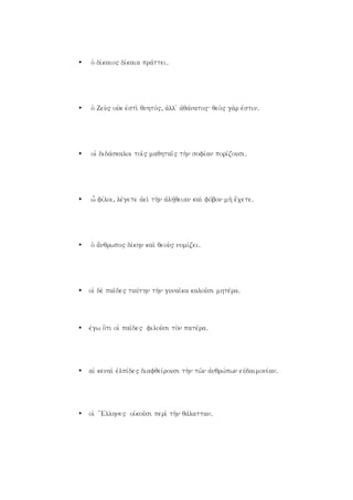 • oJ divkaio" divkaia pravttei.
• oJ Zeu;" oujk ejsti; qnhtov", ajll j ajqavnato": qeo;" ga;r ejstin.
• oiJ didavskaloi toi`" maqhtai`" th;n sofivan porivzousi.
• w fivloi, levgete ajei; th;n ajlhvqeian kai; fovbon mh; e]cete.
• oJ a[nqrwpo" divkhn kai; qeou;" nomivzei.
• oiJ de; pai`de" tauvthn th;n gunai`ka kalou`si mhtevra.
• evgw o{ti oiJ pai`de" filou`si to;n patevra.
• aiJ kenai; ejlpivde" diafqeivrousi th;n tw`n ajnqrwvpwn eujdaimonivan.
• oiJ {Ellhne" oijkou`si peri; th;n qavlattan.
 