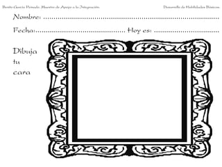 Nombre: ......................................................................................
Fecha:............................................ Hoy es: ................................
Dibuja
tu
cara
Benito García Peinado. Maestro de Apoyo a la Integración. Desarrollo de Habilidades Básicas.
 