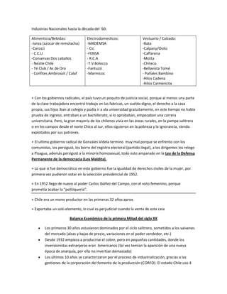 Industrias Nacionales hasta la década del ’60:

Alimenticia/Bebidas:               Electrodomesticos:                  Vestuario / Calzado:
-Ianza (azúcar de remolacha)       -MADEMSA                            -Bata
-Carozzi                           - Cic                               -Calpany/Osito
- C.C.U                            -FENSA                              -Caffarena
-Conservas Dos caballos            - R.C.A                             -Motta
- Nestle Chile                     -T.V Bolocco                        -Chiteco
- Té Club / As de Oro              -Fantuzzi                           -Bellavista Tomé
- Confites Ambrosoli / Calaf       -Marmicoc                           - Pañales Bambino
                                                                       -Hilos Cadena
                                                                       -Hilos Carmencita


+ Con los gobiernos radicales, el país tuvo un poquito de justicia social, porque al menos una parte
de la clase trabajadora encontró trabajo en las fabricas, un sueldo digno, el derecho a la casa
propia, sus hijos iban al colegio y podía ir a ala universidad gratuitamente, en este tiempo no había
prueba de ingreso, entraban a un bachillerato, si lo aprobaban, empezaban una carrera
universitaria. Pero, la gran mayoría de los chilenos vivía en las áreas rurales, en la pampa salitrera
o en los campos desde el norte Chico al sur, ellos siguieron en la pobreza y la ignorancia, siendo
explotados por sus patrones.

+ El ultimo gobierno radical de Gonzales Videla termino muy mal porque se enfrento con los
comunistas, los persiguió, los borro del registro electoral (partido ilegal), a los dirigentes los relego
a Pisagua, además persiguió a la minoría homosexual, todo esto amparado en la Ley de la Defensa
Permanente de la democracia (Ley Maldita).

+ Lo que si fue democrático en este gobierno fue la igualdad de derechos civiles de la mujer, por
primera vez pudieron votar en la selección presidencial de 1952.

+ En 1952 llego de nuevo al poder Carlos Ibáñez del Campo, con el voto femenino, porque
prometía acabar la “politiquería”.

+ Chile era un mono productor en las primeras 32 años aprox.

+ Exportaba un solo elemento, lo cual es perjudicial cuando la venta de esta caia

                        Balance Económico de la primera Mitad del siglo XX

        Los primeros 30 años estuvieron dominados por el ciclo salitrero, sometidos a los vaivenes
        del mercado (alzas y bajas de precio, variaciones en el poder vendedor, etc.)
        Desde 1932 empieza a producirse el cobre, pero en pequeñas cantidades, donde los
        inversionistas extranjeros eran Americanos (tal vez temían la aparición de una nueva
        época de anarquía, por ello no invertían demasiado)
        Los últimos 10 años se caracterizaron por el proceso de industrialización, gracias a las
        gestiones de la corporación del fomento de la producción (CORFO). El estado Chile uso 4
 