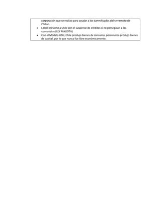 corporación que se realizo para ayudar a los damnificados del terremoto de
Chillan.
EEUU presiono a Chile con el suspenso de créditos si no perseguían a los
comunistas (LEY MALDITA)
Con el Modelo USU, Chile produjo bienes de consumo, pero nunca produjo bienes
de capital, por lo que nunca fue libre económicamente.
 