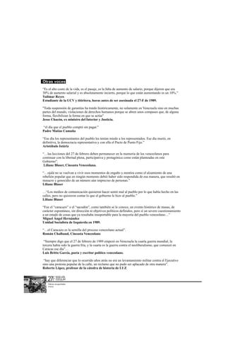 Otras voces
“Es el alto costo de la vida, es el pasaje, es la falta de aumento de salario; porque dijeron que era
30% de aumento salarial y es absolutamente incierto, porque lo que están aumentando es un 10%.”
Yulimar Reyes
Estudiante de la UCV y titiritera, horas antes de ser asesinada el 27-F de 1989.

"Toda suspensión de garantías ha traído históricamente, no solamente en Venezuela sino en muchas
partes del mundo, violaciones de derechos humanos porque se abren unos compases que, de alguna
forma, flexibilizan la forma en que se actúa"
Jesse Chacón, ex ministro del Interior y Justicia.

“el día que el pueblo compró sin pagar.”
Padre Matías Camuña

“Ese día los representantes del pueblo les tenían miedo a los representados. Ese día murió, en
definitiva, la democracia representativa y con ella el Pacto de Punto Fijo.”
Aristóbulo Istúriz

“…las lecciones del 27 de febrero deben permanecer en la memoria de los venezolanos para
continuar con la libertad plena, participativa y protagónica como están planteadas en este
Gobierno".
 Liliane Blaser, Cineasta Venezolana.

“…ojalá no se vuelvan a vivir esos momentos de engaño y mentira como el alzamiento de una
rebelión popular que en ningún momento debió haber sido respondida de esa manera, que resultó en
masacre y genocidio de un número aún impreciso de personas.”
Liliane Blaser

…“Los medios de comunicación quisieron hacer sentir mal al pueblo por lo que había hecho en las
calles, pero no quisieron contar lo que el gobierno le hizo al pueblo.”
Liliane Blaser

“Fue el “caracazo” o el “sacudón”, como también se le conoce, un evento histórico de masas, de
carácter espontáneo, sin dirección ni objetivos políticos definidos, pero sí un severo cuestionamiento
a un estado de cosas que ya resultaba insoportable para la mayoría del pueblo venezolano…”
Miguel Ángel Hernández
Unidad Socialista de Izquierda en 1989.

“…el Caracazo es la semilla del proceso venezolano actual”.
Román Chalbaud, Cineasta Venezolano

 “Siempre digo que el 27 de febrero de 1989 empezó en Venezuela la cuarta guerra mundial, la
tercera había sido la guerra fría, y la cuarta es la guerra contra el neoliberalismo, que comenzó en
Caracas ese día”…
Luis Britto García, poeta y escritor político venezolano.

 “hay que diferenciar que lo ocurrido años atrás no era un levantamiento militar contra el Ejecutivo
sino una protesta popular de la calle, un reclamo que no pudo ser aplacado de otra manera”.
Roberto López, profesor de la cátedra de historia de LUZ


   27F       REBELION
             POPULAR
             EL PARTO DE UNA NUEVA ERA




    Policías encapuchados
    Frasso
 