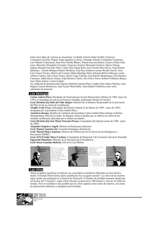 Entre otros datos de víctimas se encuentran: Leobaldo Antonio Salas Guillén, Francisco
Colmenares Zorrilla, Miguel Ángel Aguilera La Rosa, Armando Antonio Castellanos Canelones,
Luis Manuel Colmenares, Juan José Garrido Blanco, Daniel Guevara Ramos, Gustavo Pedro Guía
Laya, Mercedes Hernández Gonzales, Francisco Antonio Moncada Gutiérrez, Héctor Ortega
Zapata, Richard José Páez Páez, Carlos Elías Ojeda Parra, José Vicente Pérez Rivas, Jorge Daniel
Quintana, , Yurima Milagros Ramos Mendoza, Iván Rey, Esteban Luciano Rosillo García, Tirso
Cruz Tezara Álvarez, Benito del Carmen Aldana Bastidas, Boris Eduardo Bolívar Marcano, Jesús
Alberto Cartaya, Julio César Freites, Héctor Lugo Cabriles, José Ramón Montenegro, Elsa Ramírez
Caminero, Sabas Reyes Gómez, Fidel Romero Castro, Alís Flores Torres, Roberto Valbuena Borjas,
José Valero Suárez y Jesús Cedeño.
En condición de desaparecidos figuran Abelardo Antonio Pérez, Andrés Eloy Suárez Sánchez, José
Miguel Liscano Betancourt, Juan Acasio Mena Bello, Jesús Rafael Villalobos, entre otros
centenares de personas.
Los Verdugos:
Carlos Andrés Pérez. Presidente de Venezuela por Acción Democrática (febrero de 1989- mayo de
1993), Comandante en jefe de las Fuerzas Armadas, gobernante durante los hechos.
Gral. División (Ej) Ítalo del Valle Aliegro. Ministro de la Defensa. Responsable de la activación
del Plan Ávila en contra de la población.
Virgilio Ávila Vivas. Gobernador del Distrito Federal (2 de febrero de 1989 - enero de 1992)
designado por el presidente Carlos Andrés Pérez.
Antonio Ledezma. Hombre de confianza del presidente Carlos Andrés Pérez (dirigía la Policía
Metropolitana, PM) dio la orden de disparar contra el pueblo que se sublevó en contra de las
medidas neoliberales aplicadas por el nefasto presidente.
Gral. División (Ej) José María Troconis Peraza. Comandante del Ejército (junio de 1988 - junio
de 1989)
Alejandro Izaguirre Angeli. Ministro de Relaciones Interiores
Gral. Manuel Antonio Gil. Comando Estratégico del Ejército
Gral. Manuel Heinz Azpúrua. Director de la Dirección de los Servicios de Inteligencia y
Prevención (DISIP)
Gral. (GN) Freddy Maya Cardona. Comandante del Regional 5 de la Guardia Nacional. Reinaldo
Figueredo Planchart. Ministro de la Secretaría de la Presidencia.
Gral. Oscar González Beltrán. Jefe de la Casa Militar.

                                        Murió sin pagar                  Imputado por los
                   Carlos A.            por los crímenes     Italo       hechos del
                   Pérez                de los hechos        Del Valle   Caracazo.
                                        del Caracazo.                    Actualmente actor
                                        Huyo del país        Alliegro    político de la
                                        refugiandose en                  ultra derecha.
                                        Miami. Sus restos
                                        permanecen
                                        en un refrigerador                                    Antonio
                                        en E.E.U.U.                          Actual Alcalde   Ledezma
                                                                           Metropolitano de
                                                                             Caracas, actor
                                                                             político de la
                                                                             ultra derecha.


Las cifras
Nunca se podrá cuantificar ni totalizar con veracidad la cantidad de fallecidos en estos hechos,
donde “el Estado Punto Fijista cuarto republicano fue un agente asesino”. La cifra real de muertos
sigue siendo una incógnita en la historia de Venezuela. El balance de pérdidas humanas dejado por
los hechos del “Caracazo”, según cifras oficiales se aproxima a 300 muertos y más de un millar de
heridos. Pero en realidad es muy posible que las cifras superen varios miles de muertos, sin contar
las detenciones arbitrarias y desapariciones forzadas.



   27F      REBELION
            POPULAR
            EL PARTO DE UNA NUEVA ERA




   Victima inocente
   Grillo
 