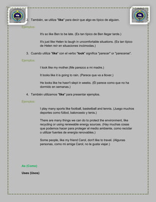 2. También, se utiliza "like" para decir que algo es típico de alguien.

Ejemplos:

              It's so like Ben to be late. (Es tan típico de Ben llegar tarde.)

              It's just like Helen to laugh in uncomfortable situations. (Es tan típico
              de Helen reír en situaciones incómodas.)

   3. Cuando utiliza "like" con el verbo "look" significa "parecer" or "parecerse".

Ejemplos:

              I look like my mother.(Me parezco a mi madre.)

              It looks like it is going to rain. (Parece que va a llover.)

              He looks like he hasn't slept in weeks. (Él parece como que no ha
              dormido en semanas.)

   4. También utilizamos "like" para presentar ejemplos.

Ejemplos:

              I play many sports like football, basketball and tennis. (Juego muchos
              deportes como fútbol, baloncesto y tenis.)

              There are many things we can do to protect the environment, like
              recycling or using renewable energy sources. (Hay muchas cosas
              que podemos hacer para proteger el medio ambiente, como reciclar
              o utilizar fuentes de energía renovables.)

              Some people, like my friend Carol, don't like to travel. (Algunas
              personas, como mi amiga Carol, no le gusta viajar.)




As (Como)

Uses (Usos)
 