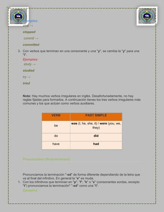 Ejemplos:
   stop →
   stopped
    commit →

   committed
3. Con verbos que terminan en una consonante y una "y", se cambia la "y" para una
   "i".
   Ejemplos:
    study →

   studied
   try →
   tried


   Nota: Hay muchos verbos irregulares en inglés. Desafortunadamente, no hay
   reglas fijadas para formarlos. A continuación tienes los tres verbos irregulares más
   comunes y los que actúan como verbos auxiliares.


                       VERB                     PAST SIMPLE

                                     was (I, he, she, it) / were (you, we,
                         be
                                                    they)

                         do                          did

                        have                         had



   Pronunciation (Pronunciación)



   Pronunciamos la terminación "-ed" de forma diferente dependiendo de la letra que
   va al final del infinitivo. En general la "e" es muda.
1. Con los infinitivos que terminan en "p", "f", "k" o "s" (consonantes sordas, excepto
   "t") pronunciamos la terminación" "-ed" como una "t".
   Ejemplos:
 