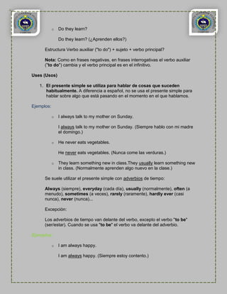 o   Do they learn?

                Do they learn? (¿Aprenden ellos?)

      Estructura Verbo auxiliar ("to do") + sujeto + verbo principal?

      Nota: Como en frases negativas, en frases interrogativas el verbo auxiliar
      ("to do") cambia y el verbo principal es en el infinitivo.

Uses (Usos)

   1. El presente simple se utiliza para hablar de cosas que suceden
      habitualmente. A diferencia a español, no se usa el presente simple para
      hablar sobre algo que está pasando en el momento en el que hablamos.

Ejemplos:

            o   I always talk to my mother on Sunday.

                I always talk to my mother on Sunday. (Siempre hablo con mi madre
                el domingo.)

            o   He never eats vegetables.

                He never eats vegetables. (Nunca come las verduras.)

            o   They learn something new in class.They usually learn something new
                in class. (Normalmente aprenden algo nuevo en la clase.)

      Se suele utilizar el presente simple con adverbios de tiempo:

      Always (siempre), everyday (cada día), usually (normalmente), often (a
      menudo), sometimes (a veces), rarely (raramente), hardly ever (casi
      nunca), never (nunca)...

      Excepción:

      Los adverbios de tiempo van delante del verbo, excepto el verbo "to be"
      (ser/estar). Cuando se usa "to be" el verbo va delante del adverbio.

Ejemplos:

            o   I am always happy.

                I am always happy. (Siempre estoy contento.)
 