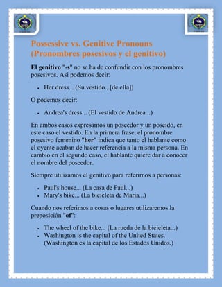 Possessive vs. Genitive Pronouns
(Pronombres posesivos y el genitivo)
El genitivo "-s" no se ha de confundir con los pronombres
posesivos. Así podemos decir:
     Her dress... (Su vestido...[de ella])
O podemos decir:
     Andrea's dress... (El vestido de Andrea...)
En ambos casos expresamos un poseedor y un poseído, en
este caso el vestido. En la primera frase, el pronombre
posesivo femenino "her" indica que tanto el hablante como
el oyente acaban de hacer referencia a la misma persona. En
cambio en el segundo caso, el hablante quiere dar a conocer
el nombre del poseedor.
Siempre utilizamos el genitivo para referirnos a personas:
     Paul's house... (La casa de Paul...)
     Mary's bike... (La bicicleta de Maria...)
Cuando nos referimos a cosas o lugares utilizaremos la
preposición "of":
     The wheel of the bike... (La rueda de la bicicleta...)
     Washington is the capital of the United States.
     (Washington es la capital de los Estados Unidos.)
 