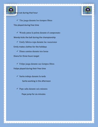 Omar eat during that hour


    Tito juega durante los tiempos libres

Tito played during free time


    Wendy patea la pelota durante el campeonato

Wendy kicks the ball during the championship

    Emily fabrica ropa durante las vacaciones

Emily makes clothes for the holidays

    Diana camina durante tres horas

Diana for three hours target


    Felipe juega durante sus tiempos libres

Felipe played during their free time


    Sarita trabaja durante la tarde

         Sarita working in the afternoon


    Pepe salta durante seis minutos

         Pepe jump for six minutes
 