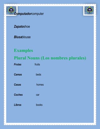 Computadorcomputer


Zapatoshoe

Blusablouse


Examples
Plural Nouns (Los nombres plurales)
Frutas        fruits


Camas          beds


Casas          homes


Coches         car


Libros         books
 