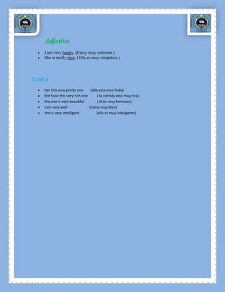 Adjetivo
   I am very happy. (Estoy muy contenta.)
   She is really nice. (Ella es muy simpática.)




TAREA
   her this very pretty one     (ella esta muy linda)
   the food this very rich one       ( la comida esta muy rica)
   the one is very beautiful         ( el es muy hermoso)
   I am very well              (estoy muy bien)
   she is very intelligent           (ella es muy inteligente)
 