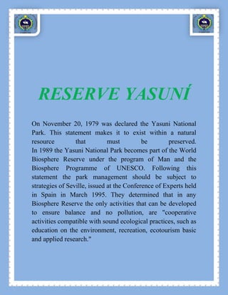 RESERVE YASUNÍ
On November 20, 1979 was declared the Yasuni National
Park. This statement makes it to exist within a natural
resource         that         must         be        preserved.
In 1989 the Yasuni National Park becomes part of the World
Biosphere Reserve under the program of Man and the
Biosphere Programme of UNESCO. Following this
statement the park management should be subject to
strategies of Seville, issued at the Conference of Experts held
in Spain in March 1995. They determined that in any
Biosphere Reserve the only activities that can be developed
to ensure balance and no pollution, are "cooperative
activities compatible with sound ecological practices, such as
education on the environment, recreation, ecotourism basic
and applied research."
 
