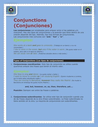 Conjunctions
   (Conjunciones)
   Las conjunciones son empleadas para enlazar entre sí las palabras y/o
   oraciones. Hay dos tipos de conjunciones y la posición que tiene dentro de una
   oración depende del tipo. Además, hay tres formas de conjunciones.
   Las conjunciones más comunes son "and," "but" y "or".

   Ejemplos:
   She works at a bank and goes to university. (Trabaja en un banco y va a la
   universidad.)
   I like to swim in the ocean, but only if the water is warm. (Me gusta nadar en el
   océano, pero sólo si el agua es caliente.)
   We can study now or later. (Podemos estudiar ahora o más tarde.)



   Types of Conjunctions (Los tipos de conjunciones)

1. Conjunciones coordinantes: Este tipo de conjunción se utiliza cuando
   queremos enlazar dos frases que tienen el mismo valor.


   Ejemplos:
   She likes to sing and dance. (Le gusta cantar y bailar.)
   I want to move to London so I am studying English. (Quiero mudarme a Londres,
   por lo tanto estoy estudiando inglés.)
   They are moving to Barcelona, however they really like Madrid. (Se mudan a
   Barcelona sin embargo les gusta mucho Madrid.)

                   and, but, however, or, so, then, therefore, yet....

   Posición: Siempre van entre las frases o palabras.


2. Conjunciones subordinantes: Se utiliza este tipo de conjunción cuando una
   de las frases depende de la otra (frase subordinada). La frase subordinada no
   tiene sentido sin la otra. La mayoria de conjunciones son subordinantes.
 