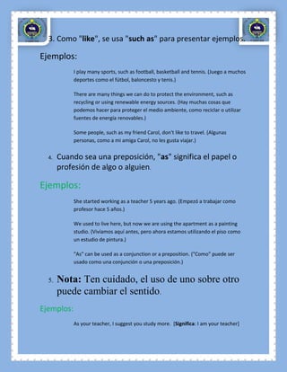 3. Como "like", se usa "such as" para presentar ejemplos.

Ejemplos:
            I play many sports, such as football, basketball and tennis. (Juego a muchos
            deportes como el fútbol, baloncesto y tenis.)

            There are many things we can do to protect the environment, such as
            recycling or using renewable energy sources. (Hay muchas cosas que
            podemos hacer para proteger el medio ambiente, como reciclar o utilizar
            fuentes de energía renovables.)

            Some people, such as my friend Carol, don't like to travel. (Algunas
            personas, como a mi amiga Carol, no les gusta viajar.)


  4.   Cuando sea una preposición, "as" significa el papel o
       profesión de algo o alguien.

Ejemplos:
            She started working as a teacher 5 years ago. (Empezó a trabajar como
            profesor hace 5 años.)

            We used to live here, but now we are using the apartment as a painting
            studio. (Vivíamos aquí antes, pero ahora estamos utilizando el piso como
            un estudio de pintura.)

            "As" can be used as a conjunction or a preposition. ("Como" puede ser
            usado como una conjunción o una preposición.)


  5.   Nota: Ten cuidado, el uso de uno sobre otro
       puede cambiar el sentido.
Ejemplos:
            As your teacher, I suggest you study more. [Significa: I am your teacher]
 