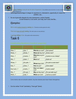 His problem finding a new job was his lack of experience. (Su problema para encontrar un nuevo empleo era
    su falta de experiencia.)
    advantage/disadvantage of, danger of, experience in, interested in, opportunity of, reason for,
                                          problem, use...
7. Se usa el gerundio después de unas expresiones o verbos frasales.
                  to look forward to, to be worth, can't help, don't mind, feel like...

    Ejemplos:
    We're really looking forward to seeing you. (Tenemos muchas ganas de verte.)

    That movie was not worth seeing. (No vale la pena ver esa película.)

    I can't help falling in love. (No puedo evitar enamorarme.)

    Task 6
    Constructing Questions (Construir preguntas)
                                  PRONOMBRE
     QUESTION WORD                                       EXAMPLE                          EJEMPLO
                                INTERROGATIVO
    What...?                    ¿Qué...?           What do you want? ¿Qué quieres?
    Where...?                   ¿Dónde...?         Where do they live? ¿Dónde viven?
                                                   When do you go to
    When...?                    ¿Cuándo...?                          ¿Cuándo te vas a trabajo?
                                                   work?
    Who...?                     ¿Quién...?         Who's he?               ¿Quién es?

    Whose...?                   ¿De quién...?                              ¿De quién es este bolso?
                                                   Whose bag is this?
    How...?                     ¿Cómo...?          How are you?            ¿Cómo estas?
                                                   How much does it
    How much...?                ¿Cuánto...?                                ¿Cuánto cuesta?
                                                   cost?
    Why...?                     ¿Por qué...?       Why are they here? ¿Por qué están aquí?
    Which...?                   ¿Cuál...?          Which car is his?       ¿Cuál es su coche?


    Como hemos visto en la lección anterior, hay dos maneras para hacer frases interogativas.



1. Con los verbos "to be" (ser/estar) y "have got" (tener).
 
