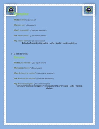 Ejemplos:
   What's the time? (¿Qué hora es?)

   Where are you? (¿Dónde estas?)

   When's he available? (¿Cuándo está disponsible?)

   How are the cookies? (¿Cómo estan las galletas?)

   Why are they tired? (¿Por qué estan cansados?)
              EstructuraPronombre interogativo + verbo + sujeto + nombre, adjetivo...




2. El resto de verbos.
   Ejemplos:
   What do you like to eat? (¿Qué te gusta comer?)

   Where does she work? (¿Dónde trabaja?)

   When do they go on vacation? (¿Cuándo van de vacaciones?)

   How do you use this machine? (¿Cómo usas esta máquina?)

   Why do you study English? (¿Por qué estudias inglés?)
     EstructuraPronombre interogativo + verbo auxiliar ("to do") + sujeto + verbo + nombre,
                                                 adjetivo...
 