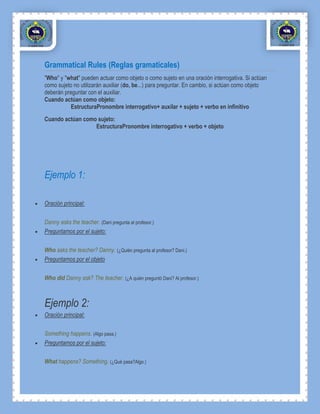 Grammatical Rules (Reglas gramaticales)
"Who" y "what" pueden actuar como objeto o como sujeto en una oración interrogativa. Si actúan
como sujeto no utilizarán auxiliar (do, be...) para preguntar. En cambio, si actúan como objeto
deberán preguntar con el auxiliar.
Cuando actúan como objeto:
           EstructuraPronombre interrogativo+ auxilar + sujeto + verbo en infinitivo
Cuando actúan como sujeto:
                  EstructuraPronombre interrogativo + verbo + objeto




Ejemplo 1:

Oración principal:

Danny asks the teacher. (Dani pregunta al profesor.)
Preguntamos por el sujeto:

Who asks the teacher? Danny. (¿Quién pregunta al profesor? Dani.)
Preguntamos por el objeto

Who did Danny ask? The teacher. (¿A quién preguntó Dani? Al profesor.)



Ejemplo 2:
Oración principal:

Something happens. (Algo pasa.)
Preguntamos por el sujeto:

What happens? Something. (¿Qué pasa?Algo.)
 