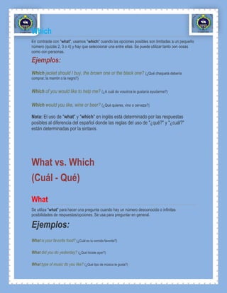 Which
En contraste con "what", usamos "which" cuando las opciones posibles son limitadas a un pequeño
número (quizás 2, 3 o 4) y hay que seleccionar una entre ellas. Se puede utilizar tanto con cosas
como con personas.

Ejemplos:
Which jacket should I buy, the brown one or the black one? (¿Qué chaqueta debería
comprar, la marrón o la negra?)


Which of you would like to help me? (¿A cuál de vosotros le gustaría ayudarme?)

Which would you like, wine or beer? (¿Qué quieres, vino o cerveza?)

Nota: El uso de "what" y "which" en inglés está determinado por las respuestas
posibles al diferencia del español donde las reglas del uso de "¿qué?" y "¿cuál?"
están determinadas por la sintaxis.




What vs. Which
(Cuál - Qué)

What
Se utiliza "what" para hacer una pregunta cuando hay un número desconocido o infinitas
posibilidades de respuestas/opciones. Se usa para preguntar en general.

Ejemplos:
What is your favorite food? (¿Cuál es tu comida favorita?)

What did you do yesterday? (¿Qué hiciste ayer?)

What type of music do you like? (¿Qué tipo de música te gusta?)
 