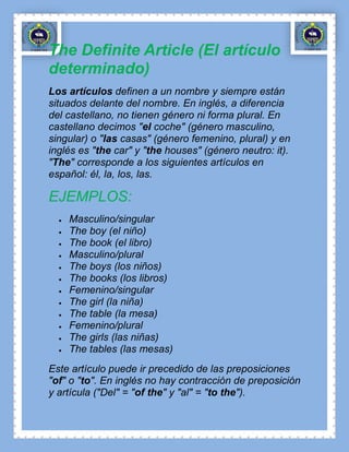 The Definite Article (El artículo
determinado)
Los artículos definen a un nombre y siempre están
situados delante del nombre. En inglés, a diferencia
del castellano, no tienen género ni forma plural. En
castellano decimos "el coche" (género masculino,
singular) o "las casas" (género femenino, plural) y en
inglés es "the car" y "the houses" (género neutro: it).
"The" corresponde a los siguientes artículos en
español: él, la, los, las.

EJEMPLOS:
    Masculino/singular
    The boy (el niño)
    The book (el libro)
    Masculino/plural
    The boys (los niños)
    The books (los libros)
    Femenino/singular
    The girl (la niña)
    The table (la mesa)
    Femenino/plural
    The girls (las niñas)
    The tables (las mesas)
Este artículo puede ir precedido de las preposiciones
"of" o "to". En inglés no hay contracción de preposición
y artícula ("Del" = "of the" y "al" = "to the").
 