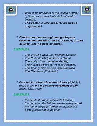 o   Who is the president of the United States?
         (¿Quién es el presidente de los Estados
         Unidos?)
     o   The doctor is very good. (El médico es
         muy bueno.)


 2. Con los nombres de regiones geológicas,
    cadenas de montañas, mares, océanos, grupos
    de islas, ríos y países en plural.
EJEMPLOS:
     o   The United States (Los Estados Unidos)
     o   The Netherlands (Los Países Bajos)
     o   The Andes (Las montañas Andes)
     o   The Atlantic Ocean (El océano Atlántico)
     o   The Canary Islands (Las islas Canarias)
     o   The Nile River (El río Nilo)


 3. Para hacer referencia a direcciones (right, left,
    top, bottom) y a los puntos cardinales (north,
    south, east, west).
EJMEPLOS:
     o   the south of France (el sur de Francia)
     o   the house on the left (la casa de la izquierda)
     o   the top of the page (arriba de la página/la
         parte superior de la página)
 