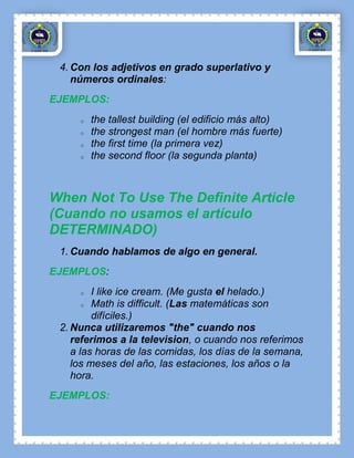 4. Con los adjetivos en grado superlativo y
    números ordinales:
EJEMPLOS:
     o   the tallest building (el edificio más alto)
     o   the strongest man (el hombre más fuerte)
     o   the first time (la primera vez)
     o   the second floor (la segunda planta)



When Not To Use The Definite Article
(Cuando no usamos el artículo
DETERMINADO)
 1. Cuando hablamos de algo en general.
EJEMPLOS:
     o   I like ice cream. (Me gusta el helado.)
       o Math is difficult. (Las matemáticas son

         difíciles.)
 2. Nunca utilizaremos "the" cuando nos
    referimos a la television, o cuando nos referimos
    a las horas de las comidas, los días de la semana,
    los meses del año, las estaciones, los años o la
    hora.
EJEMPLOS:
 
