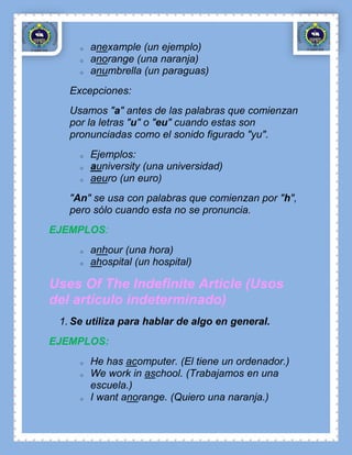 o   anexample (un ejemplo)
     o   anorange (una naranja)
     o   anumbrella (un paraguas)
   Excepciones:
   Usamos "a" antes de las palabras que comienzan
   por la letras "u" o "eu" cuando estas son
   pronunciadas como el sonido figurado "yu".
     o   Ejemplos:
     o   auniversity (una universidad)
     o   aeuro (un euro)
   "An" se usa con palabras que comienzan por "h",
   pero sólo cuando esta no se pronuncia.
EJEMPLOS:
     o   anhour (una hora)
     o   ahospital (un hospital)

Uses Of The Indefinite Article (Usos
del artículo indeterminado)
 1. Se utiliza para hablar de algo en general.
EJEMPLOS:
     o   He has acomputer. (El tiene un ordenador.)
     o   We work in aschool. (Trabajamos en una
         escuela.)
     o   I want anorange. (Quiero una naranja.)
 