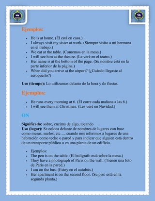Ejemplos:
     He is at home. (Él está en casa.)
     I always visit my sister at work. (Siempre visito a mi hermana
     en el trabajo.)
     We eat at the table. (Comemos en la mesa.)
     I will see him at the theatre. (Le veré en el teatro.)
     Her name is at the bottom of the page. (Su nombre está en la
     parte inferior de la página.)
     When did you arrive at the airport? (¿Cuándo llegaste al
     aeropuerto?)

Uso (tiempo): Lo utilizamos delante de la hora y de fiestas.

Ejemplos:
     He runs every morning at 6. (Él corre cada mañana a las 6.)
     I will see them at Christmas. (Les veré en Navidad.)

ON
Significado: sobre, encima de algo, tocando
Uso (lugar): Se coloca delante de nombres de lugares con base
como mesas, suelos, etc…, cuando nos referimos a lugares de una
habitación como techo o pared y para indicar que alguien está dentro
de un transporte público o en una planta de un edificio.

     Ejemplos:
     The pen is on the table. (El bolígrafo está sobre la mesa.)
     They have a photograph of Paris on the wall. (Tienen una foto
     de París en la pared.)
     I am on the bus. (Estoy en el autobús.)
     Her apartment is on the second floor. (Su piso está en la
     segunda planta.)
 