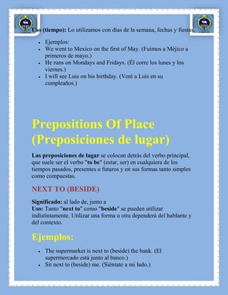 Uso (tiempo): Lo utilizamos con días de la semana, fechas y fiestas.

     Ejemplos:
     We went to Mexico on the first of May. (Fuimos a Méjico a
     primeros de mayo.)
     He runs on Mondays and Fridays. (Él corre los lunes y los
     viernes.)
     I will see Luis on his birthday. (Veré a Luis en su
     cumpleaños.)




Prepositions Of Place
(Preposiciones de lugar)
Las preposiciones de lugar se colocan detrás del verbo principal,
que suele ser el verbo "to be" (estar, ser) en cualquiera de los
tiempos pasados, presentes o futuros y en sus formas tanto simples
como compuestas.

NEXT TO (BESIDE)
Significado: al lado de, junto a
Uso: Tanto "next to" como "beside" se pueden utilizar
indistintamente. Utilizar una forma u otra dependerá del hablante y
del contexto.

Ejemplos:
     The supermarket is next to (beside) the bank. (El
     supermercado está junto al banco.)
     Sit next to (beside) me. (Siéntate a mi lado.)
 