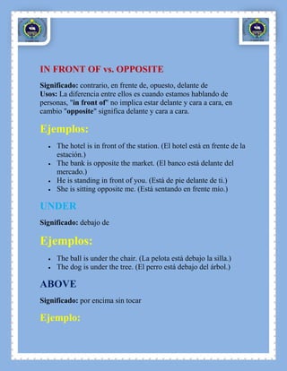 IN FRONT OF vs. OPPOSITE
Significado: contrario, en frente de, opuesto, delante de
Usos: La diferencia entre ellos es cuando estamos hablando de
personas, "in front of" no implica estar delante y cara a cara, en
cambio "opposite" significa delante y cara a cara.

Ejemplos:
     The hotel is in front of the station. (El hotel está en frente de la
     estación.)
     The bank is opposite the market. (El banco está delante del
     mercado.)
     He is standing in front of you. (Está de pie delante de ti.)
     She is sitting opposite me. (Está sentando en frente mío.)

UNDER
Significado: debajo de

Ejemplos:
     The ball is under the chair. (La pelota está debajo la silla.)
     The dog is under the tree. (El perro está debajo del árbol.)

ABOVE
Significado: por encima sin tocar

Ejemplo:
 