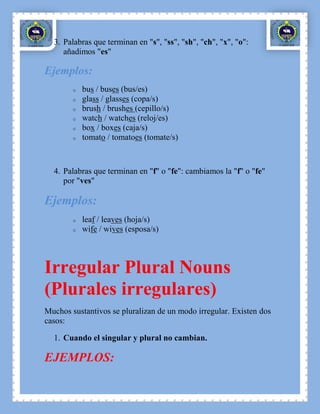 3. Palabras que terminan en "s", "ss", "sh", "ch", "x", "o":
     añadimos "es"

Ejemplos:
        o   bus / buses (bus/es)
        o   glass / glasses (copa/s)
        o   brush / brushes (cepillo/s)
        o   watch / watches (reloj/es)
        o   box / boxes (caja/s)
        o   tomato / tomatoes (tomate/s)



  4. Palabras que terminan en "f" o "fe": cambiamos la "f" o "fe"
     por "ves"

Ejemplos:
        o   leaf / leaves (hoja/s)
        o   wife / wives (esposa/s)



Irregular Plural Nouns
(Plurales irregulares)
Muchos sustantivos se pluralizan de un modo irregular. Existen dos
casos:

  1. Cuando el singular y plural no cambian.

EJEMPLOS:
 