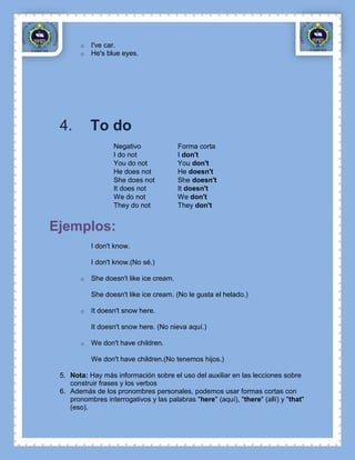 o   I've car.
        o   He's blue eyes.




 4.         To do
                   Negativo               Forma corta
                   I do not               I don't
                   You do not             You don't
                   He does not            He doesn't
                   She does not           She doesn't
                   It does not            It doesn't
                   We do not              We don't
                   They do not            They don't


Ejemplos:
            I don't know.

            I don't know.(No sé.)

        o   She doesn't like ice cream.

            She doesn't like ice cream. (No le gusta el helado.)

        o   It doesn't snow here.

            It doesn't snow here. (No nieva aquí.)

        o   We don't have children.

            We don't have children.(No tenemos hijos.)

 5. Nota: Hay más información sobre el uso del auxiliar en las lecciones sobre
    construir frases y los verbos
 6. Además de los pronombres personales, podemos usar formas cortas con
    pronombres interrogativos y las palabras "here" (aquí), "there" (allí) y "that"
    (eso).
 