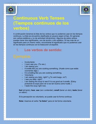 Continuous Verb Tenses
(Tiempos continuos de los
verbos)
A continuación tenemos la lista de los verbos que no podemos usar en los tiempos
continuos. La lista se encuentra clasificada en grupos según el tipo. En general,
son verbos estáticos y no de actividad (dinámicos). Algunos de estos verbos
pueden tener dos significados, uno de acción y otro estático. Si hay más de un
significado para un mismo verbo, encontrarás el significado que no podemos usar
en los tiempos continuos con la traducción al español.


   1.        Los verbos de sentido:
Ejemplos:
         o   Involuntaria:
         o   I (can) see you. (Te veo.)
         o   I am seeing you.
         o   It smells like you are cooking something. (Huele como que estás
             cocinando algo.)
         o   It is smelling like you are cooking something.
         o   Voluntaria:
         o   I am seeing you later, right? (¿Te veré luego, no?)
         o   I see you later, right?
         o   I am tasting the soup to see if it is as good as it smells. (Estoy
             probando la sopa para ver si es tan buena como huele. )
         o   I taste the soup right now.

      feel (el tacto), hear, see (ver o entender), smell (tener un olor), taste (tener
      un sabor)

      Si la percepción es voluntaria, se puede usar la forma continua.

      Nota: Usamos el verbo "to listen" para oir de forma voluntaria.
 