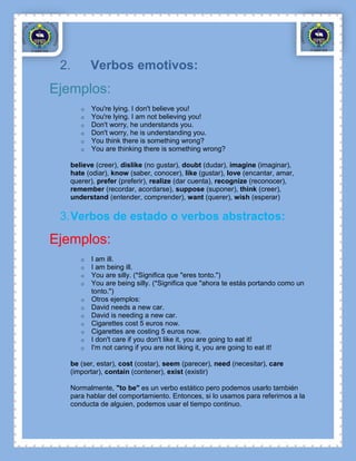 2.       Verbos emotivos:
Ejemplos:
      o   You're lying. I don't believe you!
      o   You're lying. I am not believing you!
      o   Don't worry, he understands you.
      o   Don't worry, he is understanding you.
      o   You think there is something wrong?
      o   You are thinking there is something wrong?

   believe (creer), dislike (no gustar), doubt (dudar), imagine (imaginar),
   hate (odiar), know (saber, conocer), like (gustar), love (encantar, amar,
   querer), prefer (preferir), realize (dar cuenta), recognize (reconocer),
   remember (recordar, acordarse), suppose (suponer), think (creer),
   understand (entender, comprender), want (querer), wish (esperar)

 3. Verbos de estado o verbos abstractos:

Ejemplos:
      o   I am ill.
      o   I am being ill.
      o   You are silly. (*Significa que "eres tonto.")
      o   You are being silly. (*Significa que "ahora te estás portando como un
          tonto.")
      o   Otros ejemplos:
      o   David needs a new car.
      o   David is needing a new car.
      o   Cigarettes cost 5 euros now.
      o   Cigarettes are costing 5 euros now.
      o   I don't care if you don't like it, you are going to eat it!
      o   I'm not caring if you are not liking it, you are going to eat it!

   be (ser, estar), cost (costar), seem (parecer), need (necesitar), care
   (importar), contain (contener), exist (existir)

   Normalmente, "to be" es un verbo estático pero podemos usarlo también
   para hablar del comportamiento. Entonces, si lo usamos para referirnos a la
   conducta de alguien, podemos usar el tiempo continuo.
 