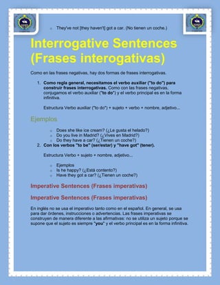 o   They've not [they haven't] got a car. (No tienen un coche.)



Interrogative Sentences
(Frases interogativas)
Como en las frases negativas, hay dos formas de frases interrogativas.

   1. Como regla general, necesitamos el verbo auxiliar ("to do") para
      construir frases interrogativas. Como con las frases negativas,
      conjugamos el verbo auxiliar ("to do") y el verbo principal es en la forma
      infinitiva.

      Estructura Verbo auxiliar ("to do") + sujeto + verbo + nombre, adjetivo...

Ejemplos
          o Does she like ice cream? (¿Le gusta el helado?)
          o Do you live in Madrid? (¿Vives en Madrid?)
          o Do they have a car? (¿Tienen un coche?)
   2. Con los verbos "to be" (ser/estar) y "have got" (tener).

      Estructura Verbo + sujeto + nombre, adjetivo...

          o   Ejemplos
          o   Is he happy? (¿Está contento?)
          o   Have they got a car? (¿Tienen un coche?)

Imperative Sentences (Frases imperativas)

Imperative Sentences (Frases imperativas)
En inglés no se usa el imperativo tanto como en el español. En general, se usa
para dar órdenes, instrucciones o advertencias. Las frases imperativas se
construyen de manera diferente a las afirmativas: no se utiliza un sujeto porque se
supone que el sujeto es siempre "you" y el verbo principal es en la forma infinitiva.
 