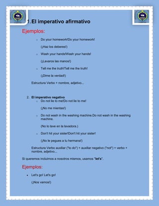 1. El imperativo afirmativo
Ejemplos:
         o   Do your homework!Do your homework!

             (¡Haz los deberes!)

         o   Wash your hands!Wash your hands!

             (¡Lavaros las manos!)

         o   Tell me the truth!Tell me the truth!

             (¡Dime la verdad!)

      Estructura Verbo + nombre, adjetivo...



   2. El imperativo negativo
          o Do not lie to me!Do not lie to me!

             (¡No me mientas!)

         o   Do not wash in the washing machine.Do not wash in the washing
             machine.

             (No lo lave en la lavadora.)

         o   Don't hit your sister!Don't hit your sister!

             (¡No le pegues a tu hermana!)

      Estructura Verbo auxiliar ("to do") + auxiliar negativo ("not") + verbo +
      nombre, adjetivo...

Si queremos incluirnos a nosotros mismos, usamos "let's".

Ejemplos:
      Let's go! Let's go!

      (¡Nos vamos!)
 