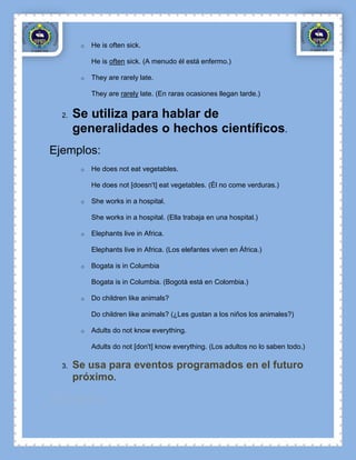 o   He is often sick.

            He is often sick. (A menudo él está enfermo.)

        o   They are rarely late.

            They are rarely late. (En raras ocasiones llegan tarde.)


  2.   Se utiliza para hablar de
       generalidades o hechos científicos.
Ejemplos:
        o   He does not eat vegetables.

            He does not [doesn't] eat vegetables. (Él no come verduras.)

        o   She works in a hospital.

            She works in a hospital. (Ella trabaja en una hospital.)

        o   Elephants live in Africa.

            Elephants live in Africa. (Los elefantes viven en África.)

        o   Bogata is in Columbia

            Bogata is in Columbia. (Bogotà está en Colombia.)

        o   Do children like animals?

            Do children like animals? (¿Les gustan a los niños los animales?)

        o   Adults do not know everything.

            Adults do not [don't] know everything. (Los adultos no lo saben todo.)

  3.   Se usa para eventos programados en el futuro
       próximo.

Ejemplos:
 