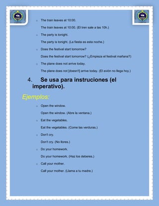 o   The train leaves at 10:00.

        The train leaves at 10:00. (El tren sale a las 10h.)

    o   The party is tonight.

        The party is tonight. (La fiesta es esta noche.)

    o   Does the festival start tomorrow?

        Does the festival start tomorrow? (¿Empieza el festival mañana?)

    o   The plane does not arrive today.

        The plane does not [doesn't] arrive today. (El avión no llega hoy.)


 4. Se usa para instruciones (el
   imperativo).
Ejemplos:
    o   Open the window.

        Open the window. (Abre la ventana.)

    o   Eat the vegetables.

        Eat the vegetables. (Come las verduras.)

    o   Don't cry.

        Don't cry. (No llores.)

    o   Do your homework.

        Do your homework. (Haz los deberes.)

    o   Call your mother.

        Call your mother. (Llama a tu madre.)
 