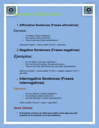 Structure (Estructura)

  1. Affirmative Sentences (Frases afirmativas)
Ejemplos:
          o   I'm talking. (Estoy hablando.)
          o   He's eating. (Está comiendo.)
          o   They're learning. (Están aprendiendo.)

       Estructura Sujeto + verbo auxiliar ("to be") + gerundio.

  2. Negative Sentences (Frases negativas)

Ejemplos:
          o   I'm not talking. (No estoy hablando.)
          o   He's not [He isn't] eating. (No está comiendo.)
          o   They're not [They aren't] learning. (No están aprendiendo.)

       Estructura Sujeto + verbo auxiliar ("to be") + auxiliar negativo ("not") +
       gerundio.


  3.   Interrogative Sentences (Frases
       interrogativas)
Ejemplos:
          o   Are you talking? (¿Estás hablando?)
          o   Is he eating? (¿Está comiendo?)
          o   Are they learning? (¿Están aprendiendo?)

       Verbo auxiliar ("to be") + sujeto + gerundio?

Uses (Usos)
  1. El presente continuo se utiliza para hablar sobre algo que está
     pasando en el momento en el que hablamos.
 
