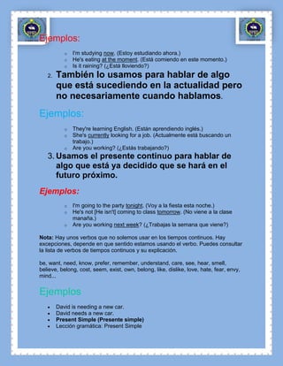 Ejemplos:
           o   I'm studying now. (Estoy estudiando ahora.)
           o   He's eating at the moment. (Está comiendo en este momento.)
           o   Is it raining? (¿Está lloviendo?)
   2.   También lo usamos para hablar de algo
        que está sucediendo en la actualidad pero
        no necesariamente cuando hablamos.
Ejemplos:
           o   They're learning English. (Están aprendiendo inglés.)
           o   She's currently looking for a job. (Actualmente está buscando un
               trabajo.)
           o   Are you working? (¿Estás trabajando?)
   3. Usamos el presente continuo para hablar de
      algo que está ya decidido que se hará en el
      futuro próximo.
Ejemplos:
           o   I'm going to the party tonight. (Voy a la fiesta esta noche.)
           o   He's not [He isn't] coming to class tomorrow. (No viene a la clase
               manaña.)
           o   Are you working next week? (¿Trabajas la semana que viene?)

Nota: Hay unos verbos que no solemos usar en los tiempos continuos. Hay
excepciones, depende en que sentido estamos usando el verbo. Puedes consultar
la lista de verbos de tiempos continuos y su explicación.

be, want, need, know, prefer, remember, understand, care, see, hear, smell,
believe, belong, cost, seem, exist, own, belong, like, dislike, love, hate, fear, envy,
mind...


Ejemplos
        David is needing a new car.
        David needs a new car.
        Present Simple (Presente simple)
        Lección gramática: Present Simple
 