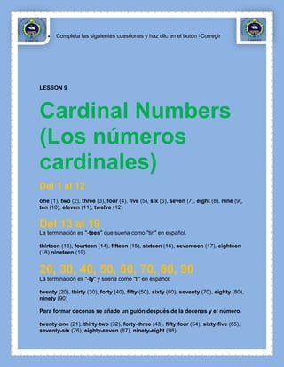 Completa las siguientes cuestiones y haz clic en el botón -Corregir




LESSON 9




Cardinal Numbers
(Los números
cardinales)
Del 1 al 12
one (1), two (2), three (3), four (4), five (5), six (6), seven (7), eight (8), nine (9),
ten (10), eleven (11), twelve (12)


Del 13 al 19
La terminación es "-teen" que suena como "tin" en español.

thirteen (13), fourteen (14), fifteen (15), sixteen (16), seventeen (17), eighteen
(18) nineteen (19)


20, 30, 40, 50, 60, 70, 80, 90
La terminación es "-ty" y suena como "ti" en español.

twenty (20), thirty (30), forty (40), fifty (50), sixty (60), seventy (70), eighty (80),
ninety (90)

Para formar decenas se añade un guión después de la decenas y el número.

twenty-one (21), thirty-two (32), forty-three (43), fifty-four (54), sixty-five (65),
seventy-six (76), eighty-seven (87), ninety-eight (98)
 