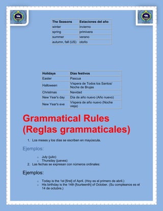 The Seasons         Estaciones del año
                     winter              invierno
                     spring              primivera
                     summer              verano
                     autumn, fall (US)   otoño




            Holidays             Días festivos
            Easter               Pascua
                                 Víspera de Todos los Santos/
            Halloween
                                 Noche de Brujas
            Christmas            Navidad
            New Year's day       Día de año nuevo (Año nuevo)
                                 Víspera de año nuevo (Noche
            New Year's eve
                                 vieja)



Grammatical Rules
(Reglas grammaticales)
  1. Los meses y los días se escriben en mayúscula.

Ejemplos:
        o   July (julio)
        o   Thursday (jueves)
  2. Las fechas se expresan con números ordinales:

Ejemplos:
        o   Today is the 1st [first] of April. (Hoy es el primero de abril.)
        o   His birthday is the 14th [fourteenth] of October. (Su compleanos es el
            14 de octubre.)
 