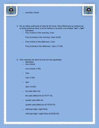 o   six-thirty o'clock




4. No se utiliza oralmente el reloj de 24 horas. Para diferenciar la mañana de
   la tarde podemos decir si es la mañana o la tarde o se emplea "am" y "pm".
       o Ejemplos:
       o Four o'clock in the morning. 4 am

          Four [o'clock] in the morning / 4am (4:00)

      o   Five o'clock in the afternoon. 5 pm

          Five [o'clock] in the afternoon / 5pm (17:00)




5. Otra maneras de decir la hora son las siguientes:
      o Ejemplos:
      o one o'clock

          one o'clock (1:00)

      o   7am

          7am (7:00)

      o   3pm

          3pm (15:00)

      o   ten past after five

          ten past [after] five (5:10/17:10)

      o   quarter past after six

          quarter past [after] six (6:15/18:15)

      o   half past eight. eight thirty

          half past eight / eight thirty (8:30/20:30)
 