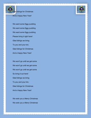 Glad tidings for Christmas

And a happy New Year!



We want some figgy pudding

We want some figgy pudding

We want some figgy pudding

Please bring it right here!

Glad tidings we bring

To you and your kin;

Glad tidings for Christmas

And a happy New Year!



We won't go until we get some

We won't go until we get some

We won't go until we get some

So bring it out here!

Glad tidings we bring

To you and your kin;

Glad tidings for Christmas

And a happy New Year!



We wish you a Merry Christmas

We wish you a Merry Christmas
 