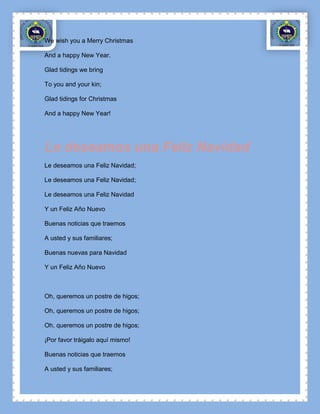 We wish you a Merry Christmas

And a happy New Year.

Glad tidings we bring

To you and your kin;

Glad tidings for Christmas

And a happy New Year!




Le deseamos una Feliz Navidad
Le deseamos una Feliz Navidad;

Le deseamos una Feliz Navidad;

Le deseamos una Feliz Navidad

Y un Feliz Año Nuevo

Buenas noticias que traemos

A usted y sus familiares;

Buenas nuevas para Navidad

Y un Feliz Año Nuevo



Oh, queremos un postre de higos;

Oh, queremos un postre de higos;

Oh, queremos un postre de higos;

¡Por favor tráigalo aquí mismo!

Buenas noticias que traemos

A usted y sus familiares;
 