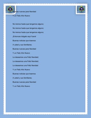 Buenas nuevas para Navidad

Y un Feliz Año Nuevo



No iremos hasta que tengamos alguno;

No iremos hasta que tengamos alguno;

No iremos hasta que tengamos alguno;

¡Entonces tráigalo aquí fuera!

Buenas noticias que traemos

A usted y sus familiares;

Buenas nuevas para Navidad

Y un Feliz Año Nuevo

Le deseamos una Feliz Navidad;

Le deseamos una Feliz Navidad;

Le deseamos una Feliz Navidad

Y un Feliz Año Nuevo

Buenas noticias que traemos

A usted y sus familiares;

Buenas nuevas para Navidad

Y un Feliz Año Nuevo
 