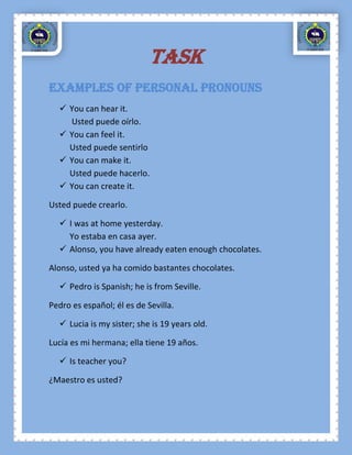 TASK
Examples of Personal Pronouns
   You can hear it.
    Usted puede oírlo.
   You can feel it.
    Usted puede sentirlo
   You can make it.
    Usted puede hacerlo.
   You can create it.

Usted puede crearlo.

   I was at home yesterday.
    Yo estaba en casa ayer.
   Alonso, you have already eaten enough chocolates.

Alonso, usted ya ha comido bastantes chocolates.

   Pedro is Spanish; he is from Seville.

Pedro es español; él es de Sevilla.

   Lucia is my sister; she is 19 years old.

Lucía es mi hermana; ella tiene 19 años.

   Is teacher you?

¿Maestro es usted?
 