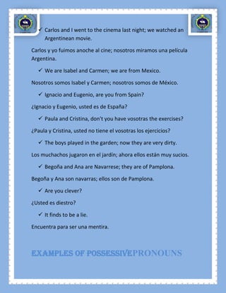  Carlos and I went to the cinema last night; we watched an
    Argentinean movie.

Carlos y yo fuimos anoche al cine; nosotros miramos una película
Argentina.

   We are Isabel and Carmen; we are from Mexico.

Nosotros somos Isabel y Carmen; nosotros somos de México.

   Ignacio and Eugenio, are you from Spain?

¿Ignacio y Eugenio, usted es de España?

   Paula and Cristina, don't you have vosotras the exercises?

¿Paula y Cristina, usted no tiene el vosotras los ejercicios?

   The boys played in the garden; now they are very dirty.

Los muchachos jugaron en el jardín; ahora ellos están muy sucios.

   Begoña and Ana are Navarrese; they are of Pamplona.

Begoña y Ana son navarras; ellos son de Pamplona.

   Are you clever?

¿Usted es diestro?

   It finds to be a lie.

Encuentra para ser una mentira.



Examples of possessivePRONOUNS
 